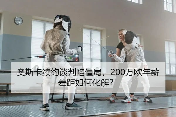 奥斯卡续约谈判陷僵局，200万欧年薪差距如何化解？