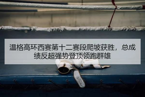 温格高环西赛第十二赛段爬坡获胜，总成绩反超强势登顶领跑群雄